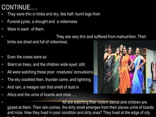 CONTINUE….
• They were thin in limbs and dry; like half- burnt logs from
• Funeral pyres, a drought and a rottenness
• Were in each of them.
• They are very thin and suffered from malnutrition. Their
limbs are dried and full of rottenness.
• Even the crows were so
• Silent on trees, and the children wide eyed ,still;
• All were watching these poor creatures’ convulsions
• The sky crackled then, thunder came, and lightning
• And rain, a meagre rain that smelt of dust in
• Attics and the urine of lizards and mice…..
• All are watching their violent dance and children are
gazed at them. Then rain comes, the dirty smell emerges from their places urine of lizards
and mice. How they lived in poor condition and dirty area? They lived at the edge of city
 