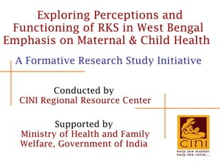 Exploring Perceptions and Functioning of RKS in West Bengal  Emphasis on Maternal & Child Health   A Formative Research Study Initiative  Conducted by  CINI Regional Resource Center Supported by  Ministry of Health and Family Welfare, Government of India   