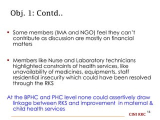 Obj. 1: Contd.. Some members (IMA and NGO) feel they can’t contribute as discussion are mostly on financial matters  Members like Nurse and Laboratory technicians highlighted constraints of health services, like unavailability of medicines, equipments, staff residential insecurity which could have been resolved through the RKS  At the BPHC and PHC level none could assertively draw  linkage between RKS and improvement  in maternal & child health services CINI RRC 