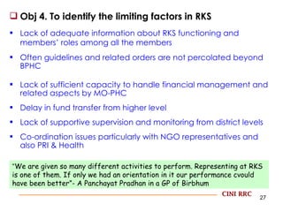 Obj 4. To identify the limiting factors in RKS Lack of adequate information about RKS functioning and members’ roles among all the members Often guidelines and related orders are not percolated beyond BPHC Lack of sufficient capacity to handle financial management and related aspects by MO-PHC Delay in fund transfer from higher level Lack of supportive supervision and monitoring from district levels  Co-ordination issues particularly with NGO representatives and also PRI & Health All decisions taken by Block with less empowerment for PHCs below CINI RRC “ We are given so many different activities to perform. Representing at RKS is one of them. If only we had an orientation in it our performance cvould have been better”- A Panchayat Pradhan in a GP of Birbhum 
