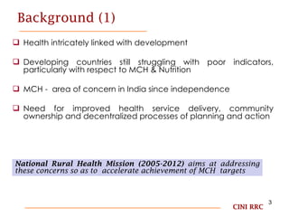 Background (1) Health intricately linked with development Developing countries still struggling with poor indicators, particularly with respect to MCH & Nutrition  MCH -  area of concern in India since independence  Need for improved health service delivery, community ownership and decentralized processes of planning and action  CINI RRC National Rural Health Mission (2005-2012)  aims at addressing these concerns so as to  accelerate achievement of MCH  targets 