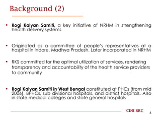 Background (2) Rogi Kalyan Samiti,  a key initiative of NRHM in strengthening health delivery systems Originated as a committee of people’s representatives at a hospital in Indore, Madhya Pradesh. Later incorporated in NRHM RKS committed for the optimal utilization of services, rendering transparency and accountability of the health service providers to community Rogi Kalyan Samiti in West Bengal  constituted at PHCs (from mid 2006), BPHCs, sub divisional hospitals, and district hospitals. Also in state medical colleges and state general hospitals CINI RRC 