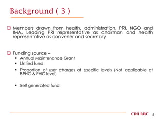 Background ( 3 ) Members drawn from health, administration, PRI, NGO and IMA. Leading PRI representative as chairman and health representative as convener and secretary Funding source –  Annual Maintenance Grant Untied fund Proportion of user charges at specific levels (Not applicable at BPHC & PHC level) Self generated fund CINI RRC 