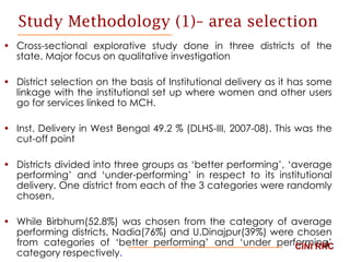 Study Methodology (1)– area selection Cross-sectional explorative study done in three districts of the state. Major focus on qualitative investigation District selection on the basis of Institutional delivery as it has some linkage with the institutional set up where women and other users go for services linked to MCH.  Inst. Delivery in West Bengal 49.2 % (DLHS-III, 2007-08). This was the cut-off point Districts divided into three groups as ‘better performing’, ‘average performing’ and ‘under-performing’ in respect to its institutional delivery. One district from each of the 3 categories were randomly chosen.  While Birbhum(52.8%) was chosen from the category of average performing districts, Nadia(76%) and U.Dinajpur(39%) were chosen from categories of ‘better performing’ and ‘under performing’ category respectively .   CINI RRC 