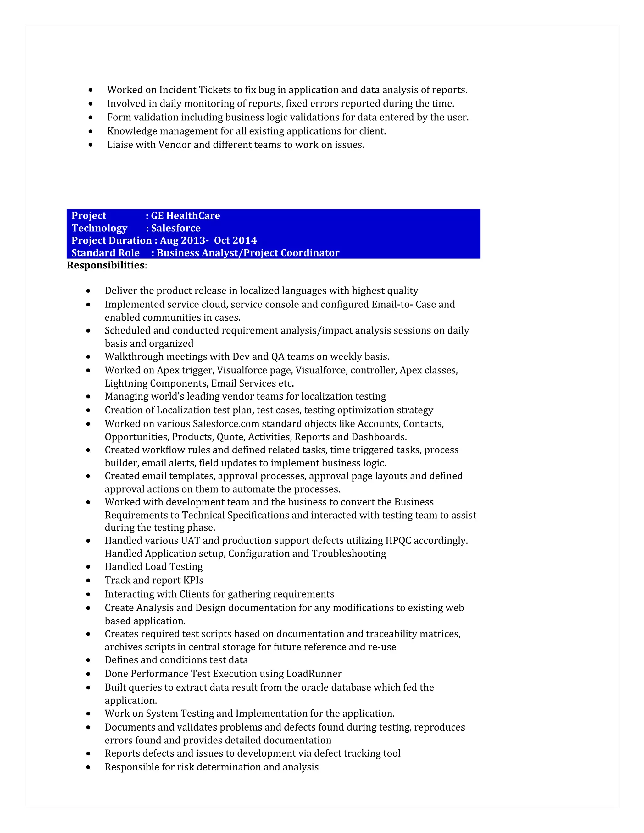 • Worked on Incident Tickets to fix bug in application and data analysis of reports.
• Involved in daily monitoring of reports, fixed errors reported during the time.
• Form validation including business logic validations for data entered by the user.
• Knowledge management for all existing applications for client.
• Liaise with Vendor and different teams to work on issues.
Project : GE HealthCare
Technology : Salesforce
Project Duration : Aug 2013- Oct 2014
Standard Role : Business Analyst/Project Coordinator
Responsibilities:
• Deliver the product release in localized languages with highest quality
• Implemented service cloud, service console and configured Email-to- Case and
enabled communities in cases.
• Scheduled and conducted requirement analysis/impact analysis sessions on daily
basis and organized
• Walkthrough meetings with Dev and QA teams on weekly basis.
• Worked on Apex trigger, Visualforce page, Visualforce, controller, Apex classes,
Lightning Components, Email Services etc.
• Managing world’s leading vendor teams for localization testing
• Creation of Localization test plan, test cases, testing optimization strategy
• Worked on various Salesforce.com standard objects like Accounts, Contacts,
Opportunities, Products, Quote, Activities, Reports and Dashboards.
• Created workflow rules and defined related tasks, time triggered tasks, process
builder, email alerts, field updates to implement business logic.
• Created email templates, approval processes, approval page layouts and defined
approval actions on them to automate the processes.
• Worked with development team and the business to convert the Business
Requirements to Technical Specifications and interacted with testing team to assist
during the testing phase.
• Handled various UAT and production support defects utilizing HPQC accordingly.
Handled Application setup, Configuration and Troubleshooting
• Handled Load Testing
• Track and report KPIs
• Interacting with Clients for gathering requirements
• Create Analysis and Design documentation for any modifications to existing web
based application.
• Creates required test scripts based on documentation and traceability matrices,
archives scripts in central storage for future reference and re-use
• Defines and conditions test data
• Done Performance Test Execution using LoadRunner
• Built queries to extract data result from the oracle database which fed the
application.
• Work on System Testing and Implementation for the application.
• Documents and validates problems and defects found during testing, reproduces
errors found and provides detailed documentation
• Reports defects and issues to development via defect tracking tool
• Responsible for risk determination and analysis
 