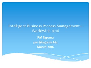 Intelligent Business Process Management –
Worldwide 2016
PM Ngoma
pm@ngoma.biz
March 2016
 