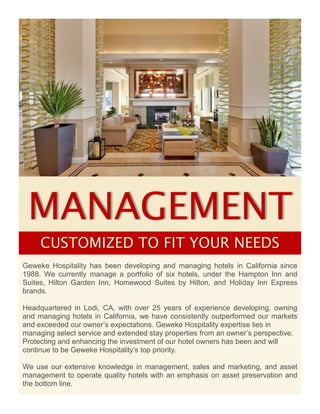 MANAGEMENT
Geweke Hospitality has been developing and managing hotels in California since
1988. We currently manage a portfolio of six hotels, under the Hampton Inn and
Suites, Hilton Garden Inn, Homewood Suites by Hilton, and Holiday Inn Express
brands.
Headquartered in Lodi, CA, with over 25 years of experience developing, owning
and managing hotels in California, we have consistently outperformed our markets
and exceeded our owner’s expectations. Geweke Hospitality expertise lies in
managing select service and extended stay properties from an owner’s perspective.
Protecting and enhancing the investment of our hotel owners has been and will
continue to be Geweke Hospitality’s top priority.
We use our extensive knowledge in management, sales and marketing, and asset
management to operate quality hotels with an emphasis on asset preservation and
the bottom line.
CUSTOMIZED TO FIT YOUR NEEDS
 