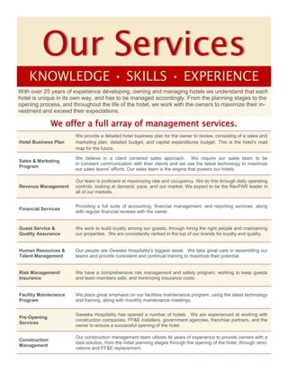 Our Services
KNOWLEDGE • SKILLS • EXPERIENCE
Hotel Business Plan
We provide a detailed hotel business plan for the owner to review, consisting of a sales and
marketing plan, detailed budget, and capital expenditures budget. This is the hotel's road
map for the future.
Sales & Marketing
Program
We believe in a client centered sales approach. We require our sales team to be
in constant communication with their clients and we use the latest technology to maximize
our sales teams' efforts. Our sales team is the engine that powers our hotels.
Revenue Management
Our team is proficient at maximizing rate and occupancy. We do this through daily operating
controls, looking at demand, pace, and our market. We expect to be the RevPAR leader in
all of our markets.
Financial Services
Providing a full suite of accounting, financial management, and reporting services, along
with regular financial reviews with the owner.
Guest Service &
Quality Assurance
We work to build loyalty among our guests, through hiring the right people and maintaining
our properties. We are consistently ranked in the top of our brands for loyalty and quality.
Human Resources &
Talent Management
Our people are Geweke Hospitality's biggest asset. We take great care in assembling our
teams and provide consistent and continual training to maximize their potential.
Risk Management/
Insurance
We have a comprehensive risk management and safety program, working to keep guests
and team members safe, and minimizing insurance costs.
Facility Maintenance
Program
We place great emphasis on our facilities maintenance program, using the latest technology
and training, along with monthly maintenance meetings.
Pre-Opening
Services
Geweke Hospitality has opened a number of hotels. We are experienced at working with
construction companies, FF&E installers, government agencies, franchise partners, and the
owner to ensure a successful opening of the hotel.
Construction
Management
Our construction management team utilizes its years of experience to provide owners with a
total solution, from the initial planning stages through the opening of the hotel, through reno-
vations and FF&E replacement.
With over 25 years of experience developing, owning and managing hotels we understand that each
hotel is unique in its own way, and has to be managed accordingly. From the planning stages to the
opening process, and throughout the life of the hotel, we work with the owners to maximize their in-
vestment and exceed their expectations.
We offer a full array of management services.
 