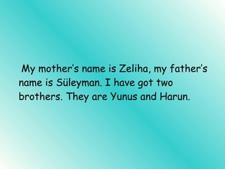 My mother’s name is Zeliha, my father’s name is Süleyman. I have got two brothers. They are Yunus and Harun.