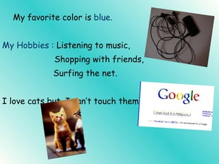 My favorite color is blue. My Hobbies : Listening to music, Shopping with friends, Surfing the net. I love cats but, I can’t touch them.