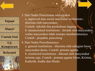 Tujuan
Materi
Referensi
Uji
Kompetensi
Contoh Soal
3. Dari Sudut Penerimaan Masyarakat
a. approved atau social sanctional institutions :
diterima oleh masyarakat.
Contoh: sekolah dan perusahaan dagang
b. unsanctioned institutions : ditolak oleh masyarakat,
walau masyarakat tidak mampu memberantasnya.
Contoh : penjahat, pencoleng
4. Dari Sudut Penyebarannya
a. general institutions : diterima oleh sebagian besar
masyarakat dunia. Contoh: pranata agama
b. resstricted institutions : dikenal oleh masyarakat
tertentu saja. Contoh : pranata agama Islam, Kristen,
Katholik, budha dan Hindu
 