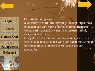Tujuan
Materi
Referensi
Uji
Kompetensi
Contoh Soal
5. Dari Sudut Fungsinya
a. operative institutions : berfungsi menghimpun pola-
pola atau tata cara yang diperlukan untuk mencapai
tujuan dari masyarakat yang bersangkutan, misal,
masyarakat industri
b. regulative institutions : bertujuan mengawasi adat
istiadat atau tata kelakuan yang ada dalam masyarakat,
misalnya pranata hukum seperti kejaksaan dan
pengadilan
 