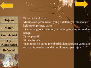 Tujuan
Materi
Referensi
Uji
Kompetensi
Contoh Soal
b. Ciri – ciri Keluarga
Merupakan gemeinscaft yang didalamnya terdapat ciri
kelompok primer, yaitu :
1) antar anggota mempunyai hubungan yang intim dan
hangat
2) kooperatif
3) face to face
4) anggota keluarga memberlakukan anggota yang lain
sebagai tujuan bukan alat untuk mencapai tujuan
 