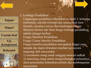 Tujuan
Materi
Referensi
Uji
Kompetensi
Contoh Soal
2. Lembaga Pendidikan
Lingkungan pendidikan dibedakan menjadi 3, keluarga
(informal), sekolah (formal) dan masyarakat (non
formal), misalnya kursus dan bimbingan belajar
Menurut Horton dan Hunt fungsi lembaga pendidikan
adalah sebagai berikut:
Fungsi Manifest Pendidikan
Fungsi Utama Manifes Pendidikan
Fungsi manifest pendidikan merupakan fungsi yang
tampak dan dapat dirasakan manfaat nya secara
langsung oleh masyarakat
1) membantu orang untuk sanggup mencari nafkah
2) menolong orang untuk mengembangkan potensinya
demi pemenuhan kebutuhan pribadi dan pembangunan
masyarakat
 