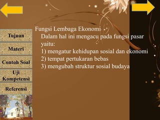 Tujuan
Materi
Referensi
Uji
Kompetensi
Contoh Soal
Fungsi Lembaga Ekonomi
Dalam hal ini mengacu pada fungsi pasar
yaitu:
1) mengatur kehidupan sosial dan ekonomi
2) tempat pertukaran bebas
3) mengubah struktur sosial budaya
 