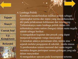 Tujuan
Materi
Referensi
Uji
Kompetensi
Contoh Soal
4. Lembaga Politik
Kornblum mendefinisikan institusi politik sebagai
seperangkat norma dan status yang mengkhususkan
diri pada pelaksanaan kekuasaan dan wewenang.
Terbentukanya suatu lembaga politik dalam arti
terbentuknya suatu nation (bangsa) dalam suatu negara
adalah sebagai berikut:
1) mengadakan kegiatan dan proyek yang dapat
menjawab keinginan warga masyarakat
2) menekan adanya persamaan nilai, norma atau
sejarah melalui pengajaran di sekolah , media massa
3) pembentukan tentara nasional dari suatu negara
merdeka dengan partisipasi semua golongan yang ada
dalam masyarakat
4) mengadakan upacara pada kesempatan tertentu
 