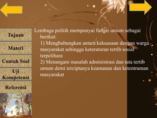 Tujuan
Materi
Referensi
Uji
Kompetensi
Contoh Soal
Lembaga politik mempunyai fungsi umum sebagai
berikut:
1) Menghubungkan antara kekuasaan dengan warga
masyarakat sehingga keteraturan tertib sosial
terpelihara
2) Menangani masalah administrasi dan tata tertib
umum demi terciptanya keamanan dan ketentraman
masyarakat
 