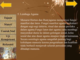 Tujuan
Materi
Referensi
Uji
Kompetensi
Contoh Soal
5. Lembaga Agama
Menurut Horton dan Hunt agama mempunyai fungsi
manifest dan laten. Fungsi manifest agama berkaitan
dengan segi-segi doktrin, ritual dan aturan perilaku
dalam agama.Fungsi laten dari agama yaitu membagi
masyarakat dunia ke dalam golongan sosial, kelas
sosial dan atas dasar agama ataupun tingkat keimanan.
Secara sosiologis agama sangatlah penting bagi
kehidupan manusia karena pengetahuan dan keahlian
tidak berhasil menjawab seluruh persoalan yang
dihadapi manusia.
 