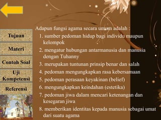 Tujuan
Materi
Referensi
Uji
Kompetensi
Contoh Soal
Adapun fungsi agama secara umum adalah :
1. sumber pedoman hidup bagi individu maupun
kelompok
2. mengatur hubungan antarmanusia dan manusia
dengan Tuhanny
3. merupakan tuntunan prinsip benar dan salah
4. pedoman mengungkapkan rasa kebersamaan
5. pedoman perasaan keyakinan (belief)
6. mengungkapkan keindahan (estetika)
7. pedoman jiwa dalam mencari ketenangan dan
kesegaran jiwa
8. memberikan identitas kepada manusia sebagai umat
dari suatu agama
 