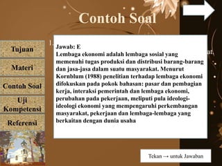 Tujuan
Materi
Referensi
Uji
Kompetensi
Contoh Soal
Contoh Soal
1. Lembaga ekonomi merupakan suatu lembaga yang
mengurusi pemenuhan kebutuhan pokok masyarakat.
Berikut ini yang bukan fungsi lembaga ekonomi
adalah.....
a. mendapatkan bahan pangan
b. melakukan pertukaran barang
c. mengatur harga jual barang
d. menggunakan tenaga kerja
e. membatasi taraf hidup
Jawab: E
Lembaga ekonomi adalah lembaga sosial yang
memenuhi tugas produksi dan distribusi barang-barang
dan jasa-jasa dalam suatu masyarakat. Menurut
Kornblum (1988) penelitian terhadap lembaga ekonomi
difokuskan pada pokok bahasan: pasar dan pembagian
kerja, interaksi pemerintah dan lembaga ekonomi,
perubahan pada pekerjaan, meliputi pula ideologi-
ideologi ekonomi yang mempengaruhi perkembangan
masyarakat, pekerjaan dan lembaga-lembaga yang
berkaitan dengan dunia usaha
Tekan → untuk Jawaban
 