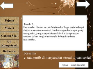 Tujuan
Materi
Referensi
Uji
Kompetensi
Contoh Soal
2. Lembaga sosial dalam masyarakat berfungsi
sebagai....
a. pola atau cara untuk memenuhi
kebutuhankat
b. adat istiadat atau tata kelakuan dalam
masyar
c. aturan di masyarakat tentang generasi muda
d. tata tertib di masyarakat untuk kebaikan
bersama
e. tata tertib di masyarakat sesuai tujuan sosial
Jawab: A
Horton dan Horton mendefinisikan lembaga sosial sebagai
sistem norma-norma sosial dan hubungan-hubungan yang
terorganisir, yang menyatukan nilai-nilai dan prosedur
tertentu dalam rangka memenuhi kebutuhan dasar
masyarakat.
Tekan → untuk Jawaban
 