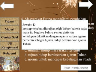 Tujuan
Materi
Referensi
Uji
Kompetensi
Contoh Soal
4. Masyarakat Eropa mengalami perubahan
menuju kemajuan karena mengamalkan ajaran
agama Protestan yang menekankan cara hidup
hemat dan kerja keras. Kenyataan tersebut
menunjukkan peran agama sebagai....
a. ajaran tentang ketuhanan
b. faktor pendorong kehidupan sosial
c. tuntutan hidup masyarakat tertentu
d. tujuan hidup berdasarkan ajaran Tuhan
e. norma untuk mencapai kebahagiaan abadi
Jawab : D
konsep tersebut diuraikan oleh Weber bahwa pada
masa itu baginya bahwa semua aktivitas
kehidupan dikaitkan dengan agama karena agama
berperan sebagai tujuan hidup berdasarkan ajaran
Tuhan.
Tekan → untuk Jawaban
 