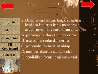 Tujuan
Materi
Referensi
Uji
Kompetensi
Contoh Soal
2. Dalam menjalankan fungsi sosialisasi,
lembaga keluarga harus mendorong
anggotanya untuk melakukan …….(02)
A. persaingan dalam hidup bersama
B. internalisasi nilai dan norma
C. pemenuhan kebutuhan hidup
D. mempertahankan status social
E. pendidikan formal bagi anak-anak
 