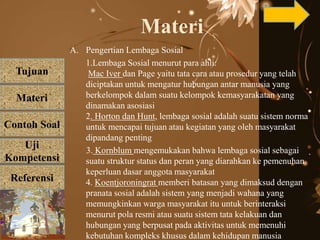 Tujuan
Materi
Referensi
Uji
Kompetensi
Contoh Soal
Materi
A. Pengertian Lembaga Sosial
1.Lembaga Sosial menurut para ahli:
Mac Iver dan Page yaitu tata cara atau prosedur yang telah
diciptakan untuk mengatur hubungan antar manusia yang
berkelompok dalam suatu kelompok kemasyarakatan yang
dinamakan asosiasi
2. Horton dan Hunt, lembaga sosial adalah suatu sistem norma
untuk mencapai tujuan atau kegiatan yang oleh masyarakat
dipandang penting
3. Kornblum mengemukakan bahwa lembaga sosial sebagai
suatu struktur status dan peran yang diarahkan ke pemenuhan
keperluan dasar anggota masyarakat
4. Koentjoroningrat memberi batasan yang dimaksud dengan
pranata sosial adalah sistem yang menjadi wahana yang
memungkinkan warga masyarakat itu untuk berinteraksi
menurut pola resmi atau suatu sistem tata kelakuan dan
hubungan yang berpusat pada aktivitas untuk memenuhi
kebutuhan kompleks khusus dalam kehidupan manusia
 