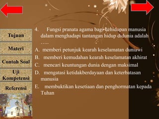 Tujuan
Materi
Referensi
Uji
Kompetensi
Contoh Soal
4. Fungsi pranata agama bagi kehidupan manusia
dalam menghadapi tantangan hidup didunia adalah
…..
A. memberi petunjuk kearah keselamatan duniawi
B. memberi kemudahan kearah keselamatan akhirat
C. mencari keuntungan dunia dengan maksimal
D. mengatasi ketidakberdayaan dan keterbatasan
manusia
E. membuktikan kesetiaan dan penghormatan kepada
Tuhan
 