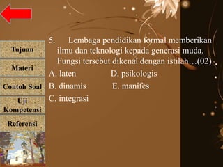 Tujuan
Materi
Referensi
Uji
Kompetensi
Contoh Soal
5. Lembaga pendidikan formal memberikan
ilmu dan teknologi kepada generasi muda.
Fungsi tersebut dikenal dengan istilah…(02)
A. laten D. psikologis
B. dinamis E. manifes
C. integrasi
 