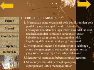 Tujuan
Materi
Referensi
Uji
Kompetensi
Contoh Soal
C. CIRI – CIRI LEMBAGA
1. Merupakan suatu organisasi pola pemikiran dan pola
perilaku yang terwujud melalui aktivitas
kemasyarakatandan hasilnya terdiri atas adat istiadat,
tata kelakuan dan kebiasaan serta unsur-unsur
kebudayaan yang secara langsung dan tidak
tergabung dalam suatu unit yang fungsional
2.. Mempunyai tingkat kekekalan tertentu sehingga
orang menganggapnya sebagai himpunan norma
yang sudah sewajarnya harus dipertahankan
3.Mempunyai suatu atau beberapa tujuan tertentu
4.Mempunyai alat-alat perlengkapan yang
dipergunakan untuk mencapai tujuan
 