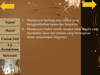 Tujuan
Materi
Referensi
Uji
Kompetensi
Contoh Soal
5. Mempunyai lambang atau simbol yang
menggambarkan tujuan dan fungsinya.
6. Mempunyai tradisi tertulis ataupun tidak tertulis yang
merupakan dasar dari pranata yang bersangkuat
dalam menjalankan fungsinya
 