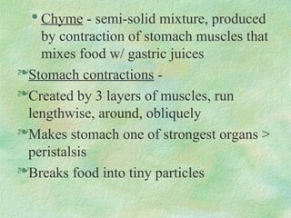 
Chyme - semi-solid mixture, produced
by contraction of stomach muscles that
mixes food w/ gastric juices
Stomach contractions -
Created by 3 layers of muscles, run
lengthwise, around, obliquely
Makes stomach one of strongest organs >
peristalsis
Breaks food into tiny particles
 