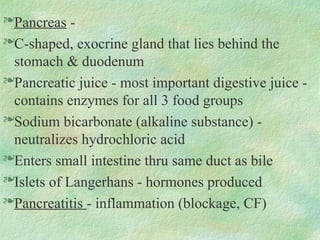 Pancreas -
C-shaped, exocrine gland that lies behind the
stomach & duodenum
Pancreatic juice - most important digestive juice -
contains enzymes for all 3 food groups
Sodium bicarbonate (alkaline substance) -
neutralizes hydrochloric acid
Enters small intestine thru same duct as bile
Islets of Langerhans - hormones produced
Pancreatitis - inflammation (blockage, CF)
 