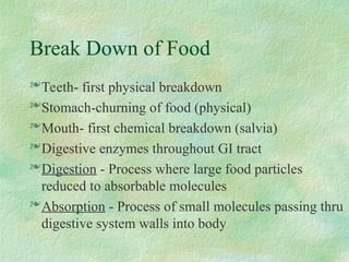 Break Down of Food
Teeth- first physical breakdown
Stomach-churning of food (physical)
Mouth- first chemical breakdown (salvia)
Digestive enzymes throughout GI tract
Digestion - Process where large food particles
reduced to absorbable molecules
Absorption - Process of small molecules passing thru
digestive system walls into body
 