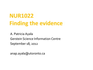 NUR1022
Finding the evidence
A. Patricia Ayala
Gerstein Science Information Centre
September 18, 2012

anap.ayala@utoronto.ca
 