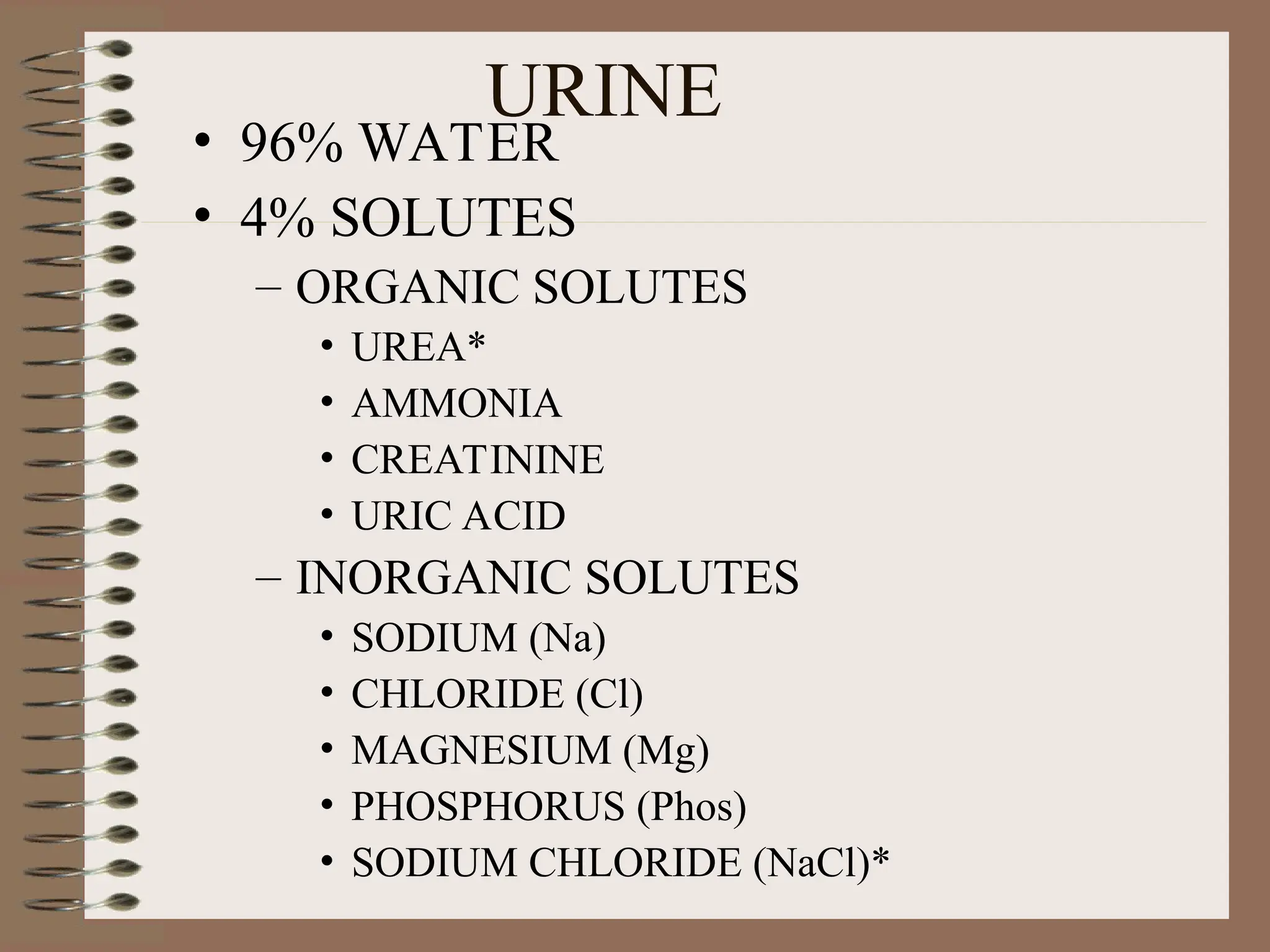 URINE
• 96% WATER
• 4% SOLUTES
– ORGANIC SOLUTES
• UREA*
• AMMONIA
• CREATININE
• URIC ACID
– INORGANIC SOLUTES
• SODIUM (Na)
• CHLORIDE (Cl)
• MAGNESIUM (Mg)
• PHOSPHORUS (Phos)
• SODIUM CHLORIDE (NaCl)*
 