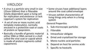 VIROLOGY
• A virus is a particle very small in size
(25nm-500nm) that is filterable
totally dependent upon a living cell
for replication and existence i.e lack
Lippman’s system for replication
• A set of one or more nucleic acid
template molecule(s), normally
encased in a protective coat or coats
of protein or lipoprotein.
• Basically a bundle of genetic material
either DNA or RNA carried in a shell
called the viral coat or capsid which
is made of protein segments called
capsomeres
• Some viruses have additional layers
around the coat called envelope
• Viruses exhibit characteristics of
living things only when in a living
system
General Properties
1. Sub-microscopic particles
2. Filterable
3. Intracellular obligate
4. Dried and crystallized for storage
5. Mono-nucleic acid particles
6. Depend on host for amino acids
7. Specific to hostcells
 