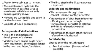 c. Vector to vertebrates to humans
• The maintenance cycle is in the
vectors which pass the virus to
vertebrates which interact with
humans passing it over
• Humans are susceptible and seem to
be the dead-end host.
• Example St’ Louis encephalitis
Pathogenesis of Viral infections
• This is the origination and
development of a disease
• Viral infections can be acute (short
term incubation), chronic(stay longer
in the host) and latent/persistent
• The first step in the disease process
is exposure
Exposure and Transmission
This may occur through direct
contact , indirect contact or vectors
Transmission of virus from mother to
offspring can occur through
transplacental, perinatal or colostral
and this is referred as vertical
transmission
Transmission through other routes is
referred to as horizontal
Portal of entry
Viruses enter the host through:
a. Respiratory tract (by aerosolized
droplets)
 