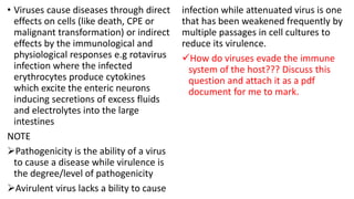 • Viruses cause diseases through direct
effects on cells (like death, CPE or
malignant transformation) or indirect
effects by the immunological and
physiological responses e.g rotavirus
infection where the infected
erythrocytes produce cytokines
which excite the enteric neurons
inducing secretions of excess fluids
and electrolytes into the large
intestines
NOTE
Pathogenicity is the ability of a virus
to cause a disease while virulence is
the degree/level of pathogenicity
Avirulent virus lacks a bility to cause
infection while attenuated virus is one
that has been weakened frequently by
multiple passages in cell cultures to
reduce its virulence.
How do viruses evade the immune
system of the host??? Discuss this
question and attach it as a pdf
document for me to mark.
 