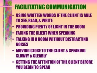 FACILITATING COMMUNICATION
• USING WRITTEN WORDS IF THE CLIENT IS ABLE
TO SEE, READ, & WRITE
• PROVIDING PLENTY OF LIGHT IN THE ROOM
• FACING THE CLIENT WHEN SPEAKING
• TALKING IN A ROOM WITHOUT DISTRACTING
NOISES
• MOVING CLOSE TO THE CLIENT & SPEAKING
SLOWLY & CLEARLY
• GETTING THE ATTENTION OF THE CLIENT BEFORE
YOU BEGIN TO SPEAK
 