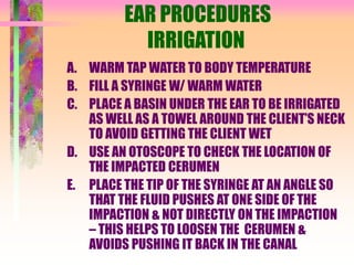 EAR PROCEDURES
IRRIGATION
A. WARM TAP WATER TO BODY TEMPERATURE
B. FILL A SYRINGE W/ WARM WATER
C. PLACE A BASIN UNDER THE EAR TO BE IRRIGATED
AS WELL AS A TOWEL AROUND THE CLIENT’S NECK
TO AVOID GETTING THE CLIENT WET
D. USE AN OTOSCOPE TO CHECK THE LOCATION OF
THE IMPACTED CERUMEN
E. PLACE THE TIP OF THE SYRINGE AT AN ANGLE SO
THAT THE FLUID PUSHES AT ONE SIDE OF THE
IMPACTION & NOT DIRECTLY ON THE IMPACTION
– THIS HELPS TO LOOSEN THE CERUMEN &
AVOIDS PUSHING IT BACK IN THE CANAL
 