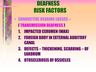 DEAFNESS
RISK FACTORS
• CONDUCTIVE HEARING LOSSES --
( TRANSMISSION DEAFNESS )
1. IMPACTED CERUMEN (WAX)
2. FOREIGN BODY IN EXTERNAL AUDITORY
CANAL
3. DEFECTS – THICKENING, SCARRING – OF
EARDRUM
4. OTOSCLEROSIS OF OSSICLES
 