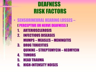 DEAFNESS
RISK FACTORS
• SENSORINEURAL HEARING LOSSES –
( PERCEPTIVE OR NERVE DEAFNESS )
1. ARTERIOSCLEROSIS
2. INFECTIOUS DISEASES
MUMPS – MEASLES – MENINGITIS
3. DRUG TOXICITIES
QUININE – STREPTOMYCIN – NEOMYCIN
4. TUMORS
5. HEAD TRAUMA
6. HIGH-INTENSITY NOISES
 