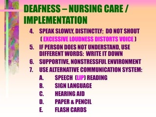 DEAFNESS – NURSING CARE /
IMPLEMENTATION
4. SPEAK SLOWLY, DISTINCTLY; DO NOT SHOUT
( EXCESSIVE LOUDNESS DISTORTS VOICE )
5. IF PERSON DOES NOT UNDERSTAND, USE
DIFFERENT WORDS: WRITE IT DOWN
6. SUPPORTIVE, NONSTRESSFUL ENVIRONMENT
7. USE ALTERNATIVE COMMUNICATION SYSTEM:
A. SPEECH (LIP) READING
B. SIGN LANGUAGE
C. HEARING AID
D. PAPER & PENCIL
E. FLASH CARDS
 