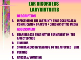 EAR DISORDERS
LABYRINTHITIS
DESCRIPTION
A. INFECTION OF THE LABYRINTH THAT OCCURS AS A
COMPLICATION OF ACUTE / CHRONIC OTITIS MEDIA
ASSESSMENT
A. HEARING LOSS THAT MAY BE PERMANENT ON THE
AFFECTED SIDE
B. TINNITUS
C. SPONTANEOUS NYSTAGMUS TO THE AFFECTED SIDE
D. VERTIGO
E. NAUSEA & VOMITING
 