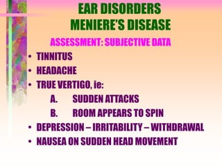 EAR DISORDERS
MENIERE’S DISEASE
ASSESSMENT: SUBJECTIVE DATA
• TINNITUS
• HEADACHE
• TRUE VERTIGO, ie:
A. SUDDEN ATTACKS
B. ROOM APPEARS TO SPIN
• DEPRESSION – IRRITABILITY – WITHDRAWAL
• NAUSEA ON SUDDEN HEAD MOVEMENT
 