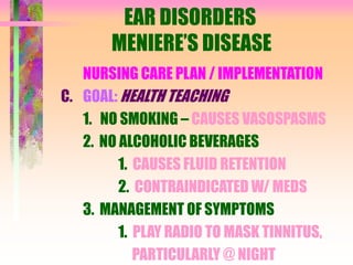 EAR DISORDERS
MENIERE’S DISEASE
NURSING CARE PLAN / IMPLEMENTATION
C. GOAL: HEALTH TEACHING
1. NO SMOKING – CAUSES VASOSPASMS
2. NO ALCOHOLIC BEVERAGES
1. CAUSES FLUID RETENTION
2. CONTRAINDICATED W/ MEDS
3. MANAGEMENT OF SYMPTOMS
1. PLAY RADIO TO MASK TINNITUS,
PARTICULARLY @ NIGHT
 