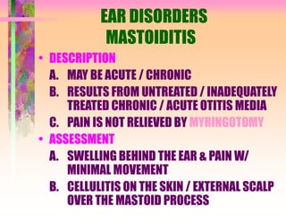 EAR DISORDERS
MASTOIDITIS
• DESCRIPTION
A. MAY BE ACUTE / CHRONIC
B. RESULTS FROM UNTREATED / INADEQUATELY
TREATED CHRONIC / ACUTE OTITIS MEDIA
C. PAIN IS NOT RELIEVED BY MYRINGOTOMY
• ASSESSMENT
A. SWELLING BEHIND THE EAR & PAIN W/
MINIMAL MOVEMENT
B. CELLULITIS ON THE SKIN / EXTERNAL SCALP
OVER THE MASTOID PROCESS
 
