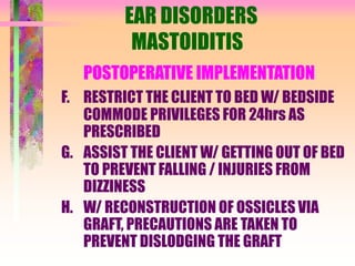 EAR DISORDERS
MASTOIDITIS
POSTOPERATIVE IMPLEMENTATION
F. RESTRICT THE CLIENT TO BED W/ BEDSIDE
COMMODE PRIVILEGES FOR 24hrs AS
PRESCRIBED
G. ASSIST THE CLIENT W/ GETTING OUT OF BED
TO PREVENT FALLING / INJURIES FROM
DIZZINESS
H. W/ RECONSTRUCTION OF OSSICLES VIA
GRAFT, PRECAUTIONS ARE TAKEN TO
PREVENT DISLODGING THE GRAFT
 